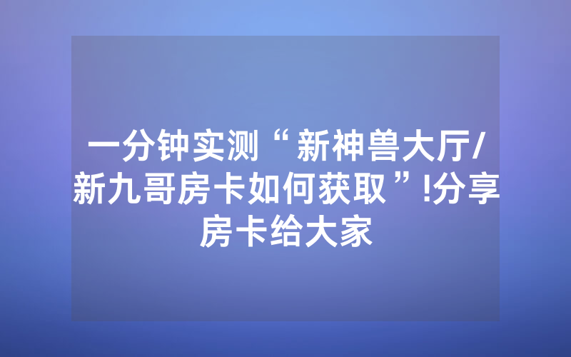 一分钟实测“新神兽大厅/新九哥房卡如何获取”!分享房卡给大家