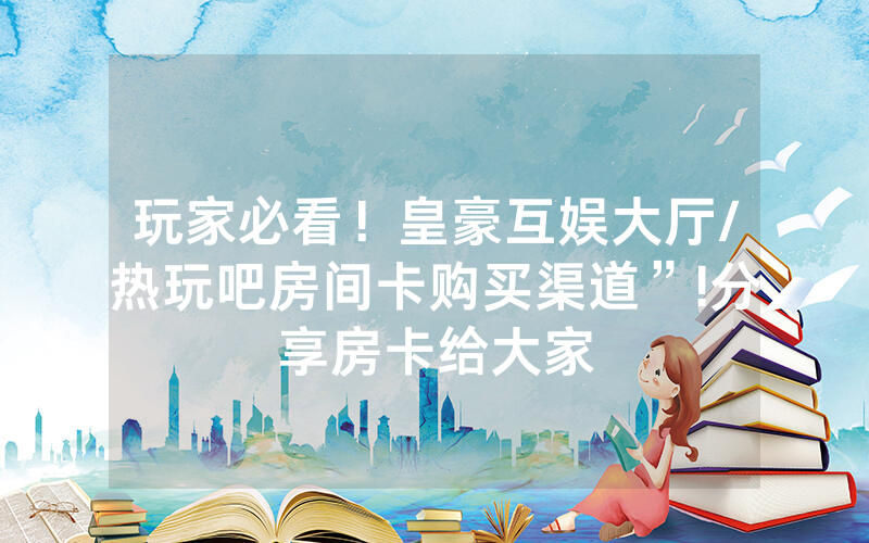 玩家必看！皇豪互娱大厅/热玩吧房间卡购买渠道”!分享房卡给大家