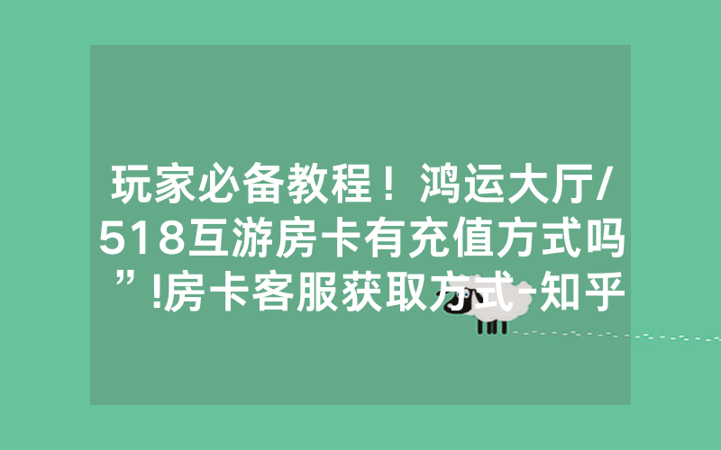 玩家必备教程！鸿运大厅/518互游房卡有充值方式吗”!房卡客服获取方式-知乎