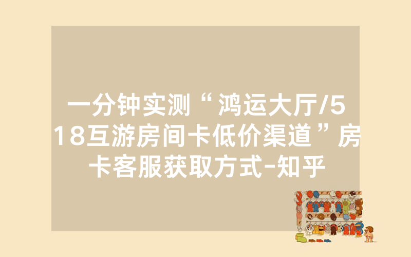 一分钟实测“鸿运大厅/518互游房间卡低价渠道”房卡客服获取方式-知乎