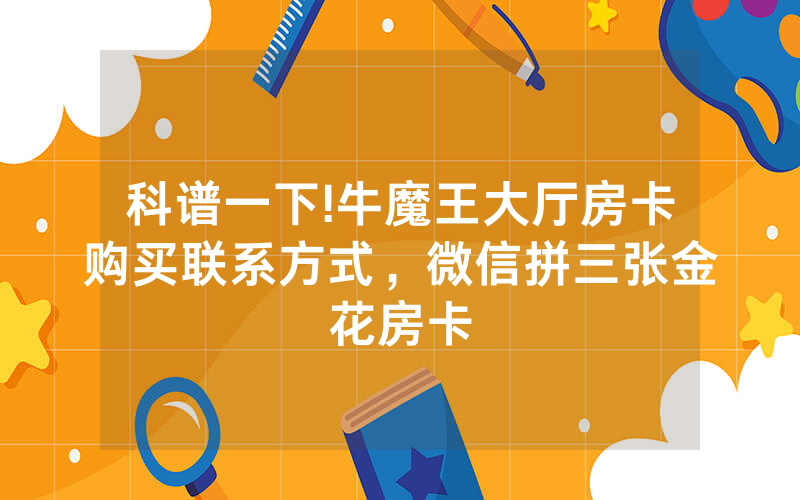 科谱一下!牛魔王大厅房卡购买联系方式，微信拼三张金花房卡