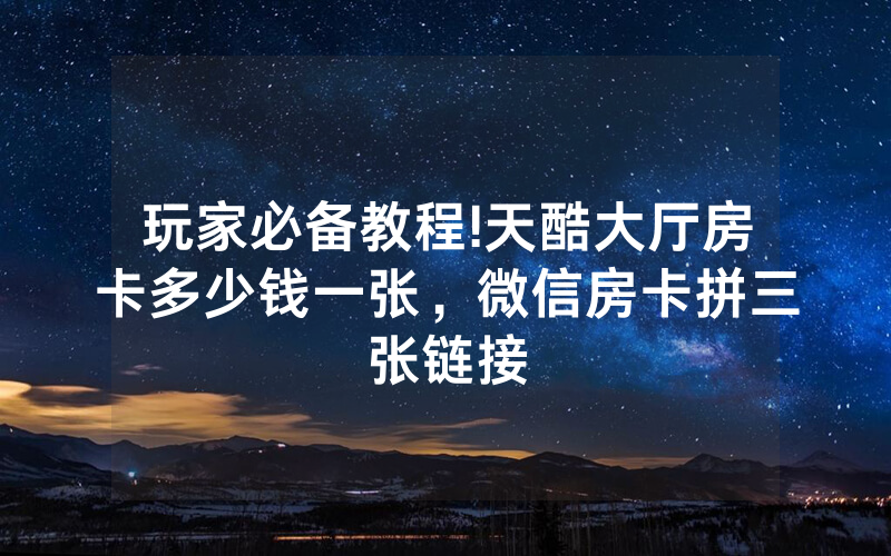 玩家必备教程!天酷大厅房卡多少钱一张，微信房卡拼三张链接