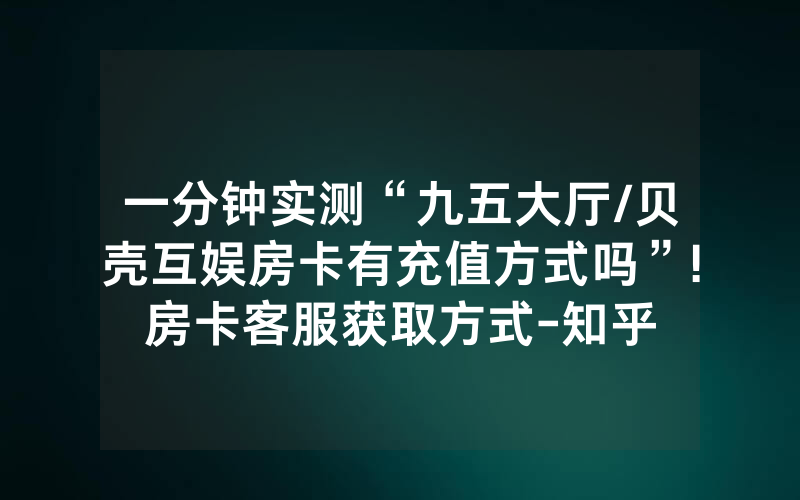 一分钟实测“九五大厅/贝壳互娱房卡有充值方式吗”!房卡客服获取方式-知乎