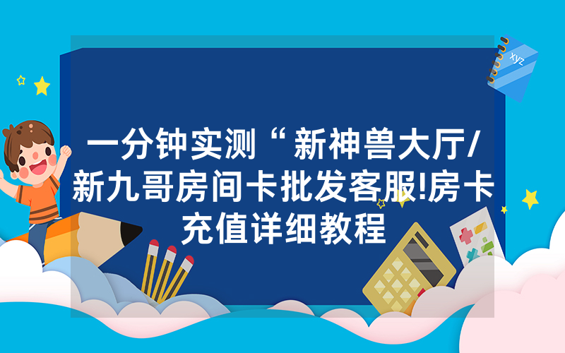 一分钟实测“新神兽大厅/新九哥房间卡批发客服!房卡充值详细教程