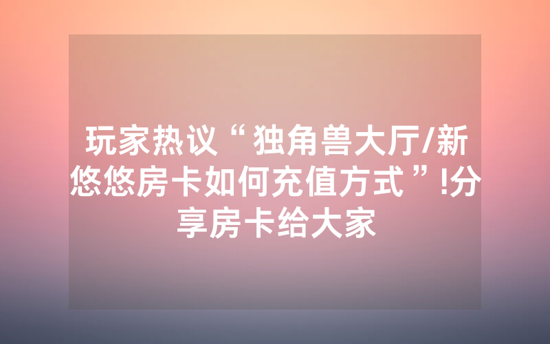 玩家热议“独角兽大厅/新悠悠房卡如何充值方式”!分享房卡给大家