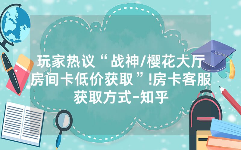玩家热议“战神/樱花大厅房间卡低价获取”!房卡客服获取方式-知乎