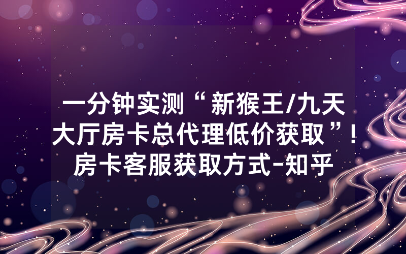 一分钟实测“新猴王/九天大厅房卡总代理低价获取”!房卡客服获取方式-知乎