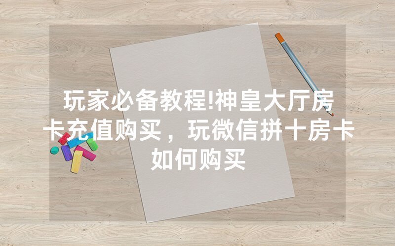 玩家必备教程!神皇大厅房卡充值购买，玩微信拼十房卡如何购买