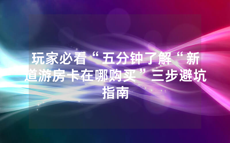 玩家必看“五分钟了解“新道游房卡在哪购买”三步避坑指南
