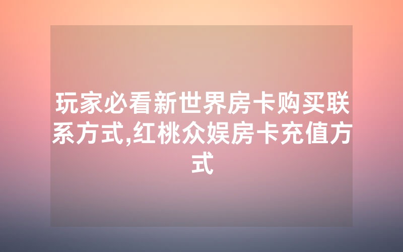 玩家必看新世界房卡购买联系方式,红桃众娱房卡充值方式