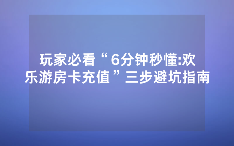 玩家必看“6分钟秒懂:欢乐游房卡充值”三步避坑指南