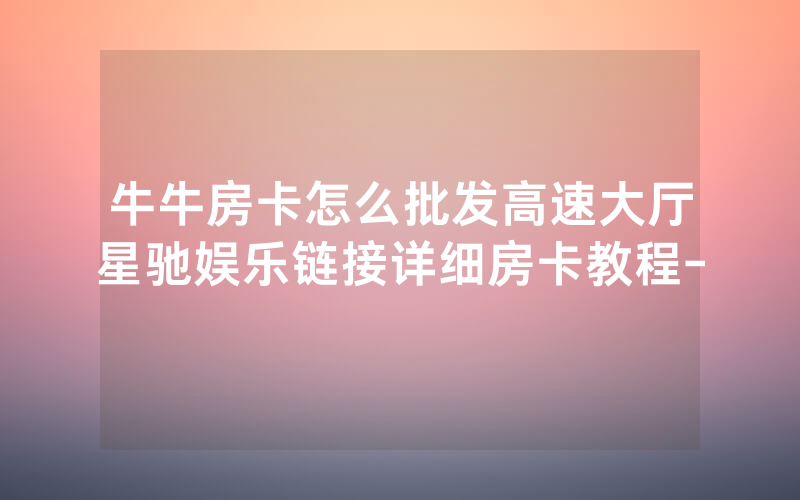 牛牛房卡怎么批发高速大厅星驰娱乐链接详细房卡教程-