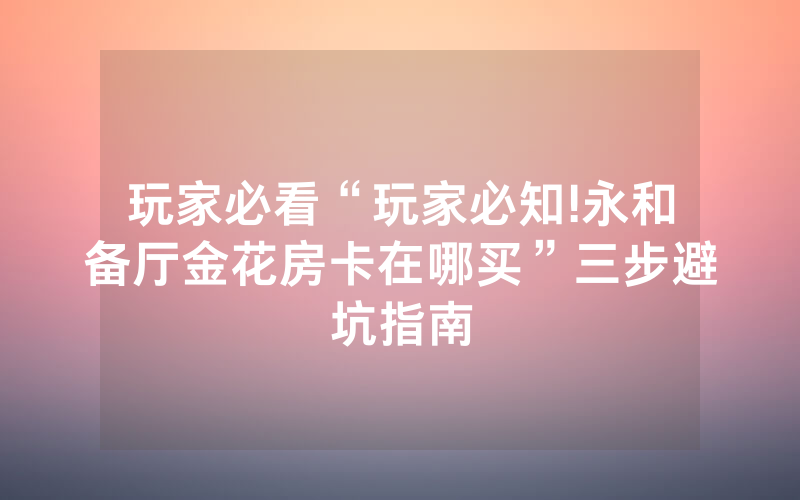玩家必看“玩家必知!永和备厅金花房卡在哪买”三步避坑指南