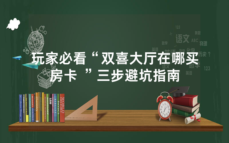 玩家必看“双喜大厅在哪买房卡 ”三步避坑指南