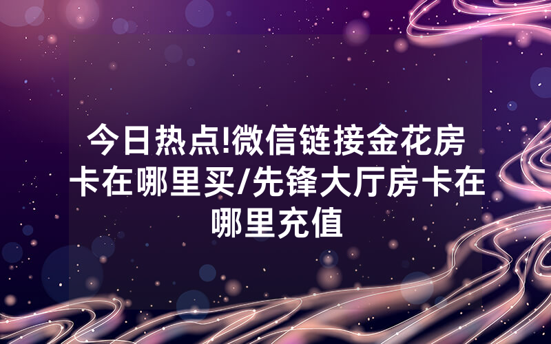 今日热点!微信链接金花房卡在哪里买/先锋大厅房卡在哪里充值