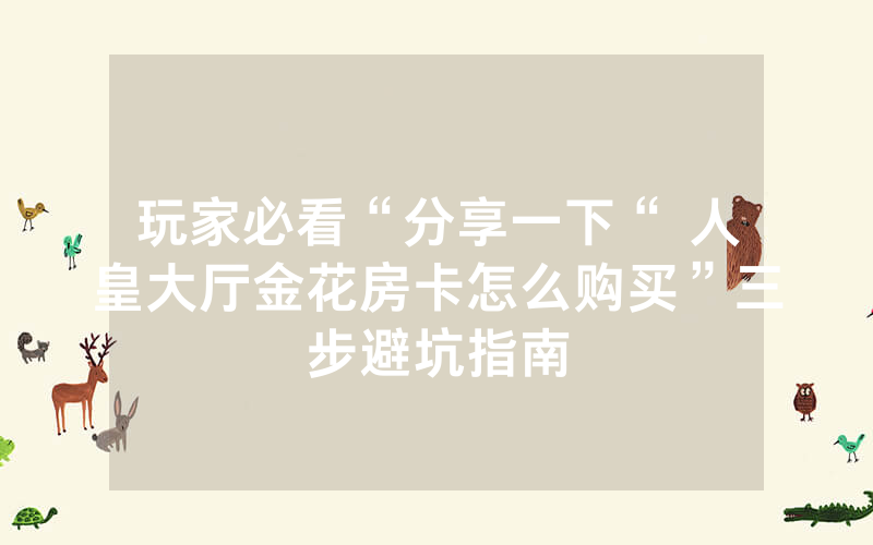 玩家必看“分享一下“ 人皇大厅金花房卡怎么购买”三步避坑指南