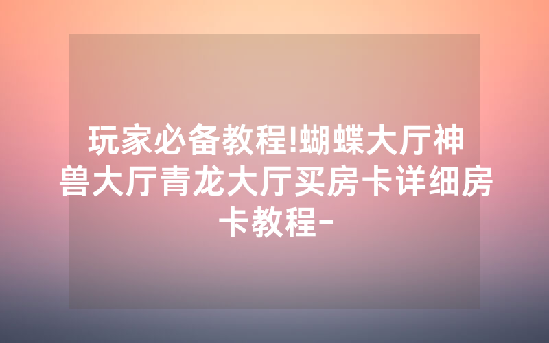 玩家必备教程!蝴蝶大厅神兽大厅青龙大厅买房卡详细房卡教程-