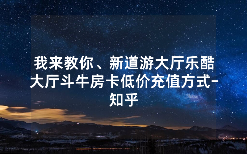 我来教你、新道游大厅乐酷大厅斗牛房卡低价充值方式-知乎