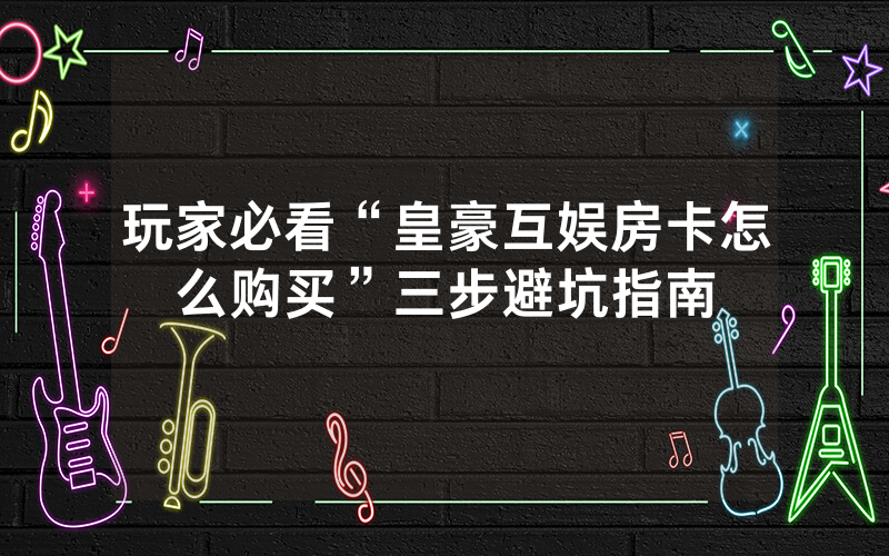 玩家必看“皇豪互娱房卡怎么购买”三步避坑指南