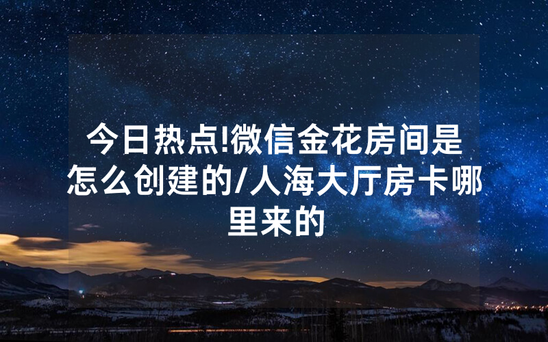 今日热点!微信金花房间是怎么创建的/人海大厅房卡哪里来的