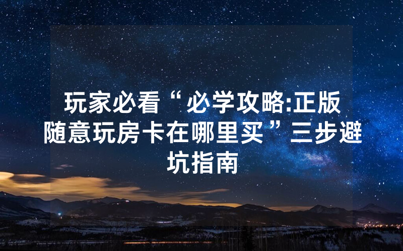 玩家必看“必学攻略:正版随意玩房卡在哪里买”三步避坑指南