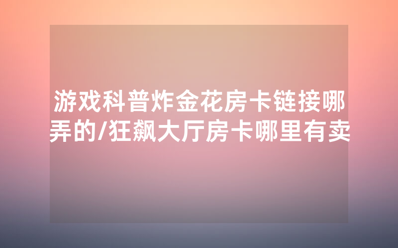 游戏科普炸金花房卡链接哪弄的/狂飙大厅房卡哪里有卖