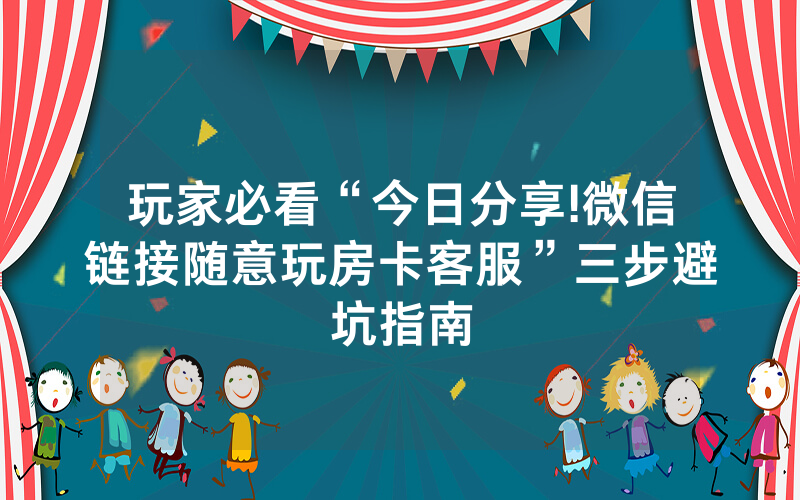 玩家必看“今日分享!微信链接随意玩房卡客服”三步避坑指南