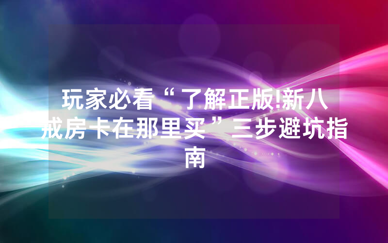 玩家必看“了解正版!新八戒房卡在那里买”三步避坑指南