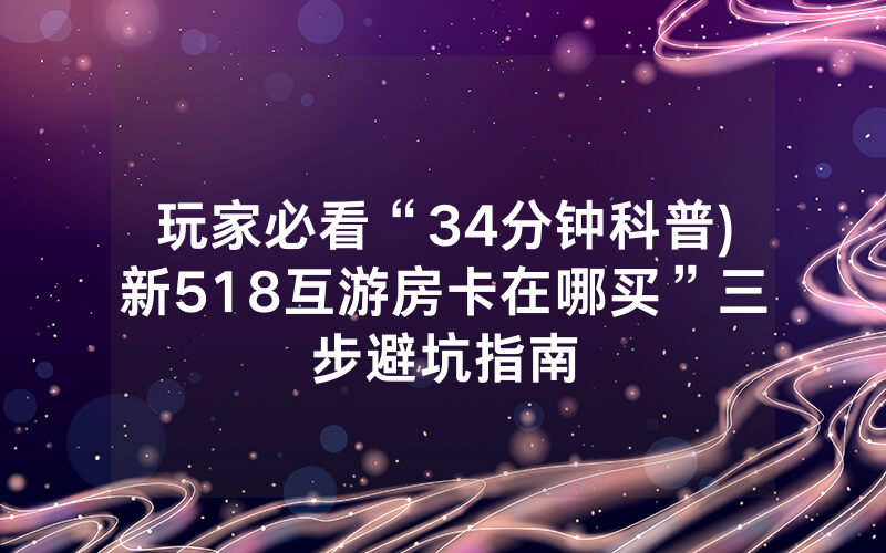 玩家必看“34分钟科普)新518互游房卡在哪买”三步避坑指南