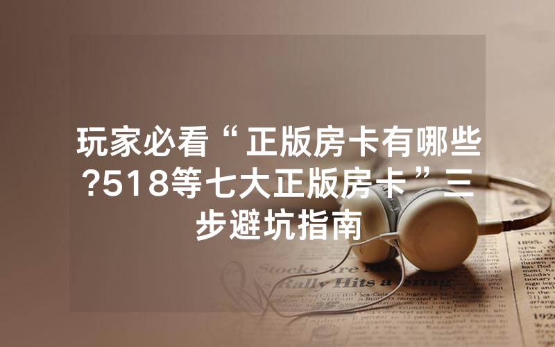 玩家必看“正版房卡有哪些?518等七大正版房卡”三步避坑指南