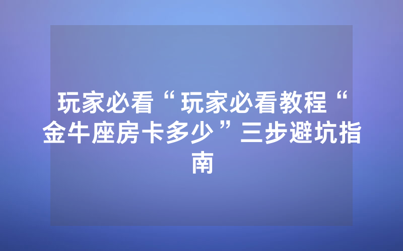 玩家必看“玩家必看教程“金牛座房卡多少”三步避坑指南