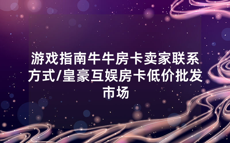 游戏指南牛牛房卡卖家联系方式/皇豪互娱房卡低价批发市场