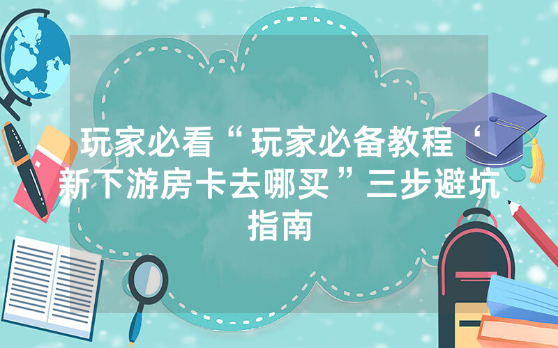 玩家必看“玩家必备教程‘新下游房卡去哪买”三步避坑指南