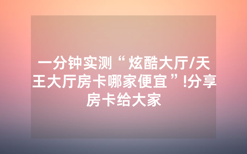 一分钟实测“炫酷大厅/天王大厅房卡哪家便宜”!分享房卡给大家