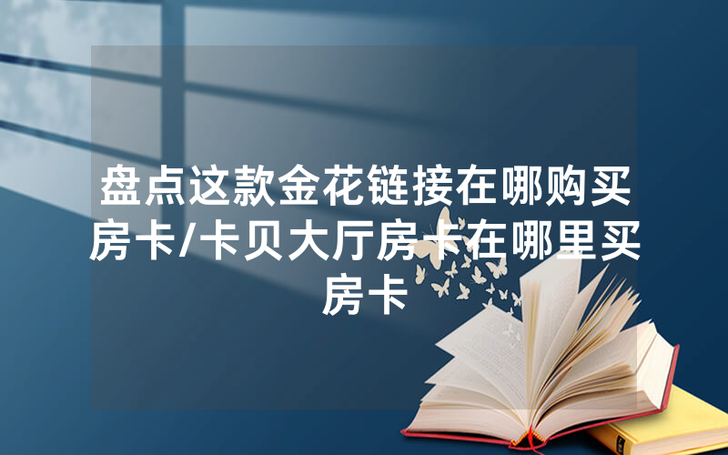 盘点这款金花链接在哪购买房卡/卡贝大厅房卡在哪里买房卡
