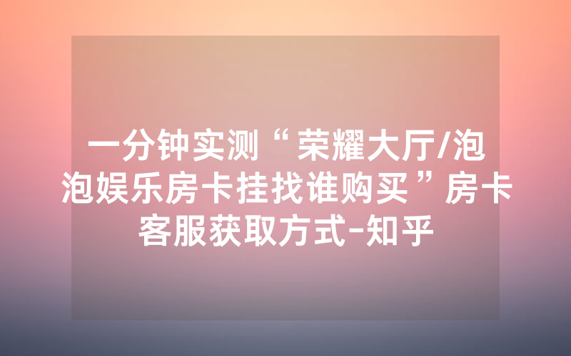 一分钟实测“荣耀大厅/泡泡娱乐房卡挂找谁购买”房卡客服获取方式-知乎