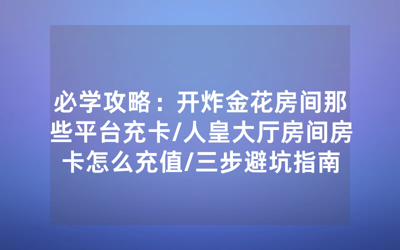 必学攻略：开炸金花房间那些平台充卡/人皇大厅房间房卡怎么充值/三步避坑指南