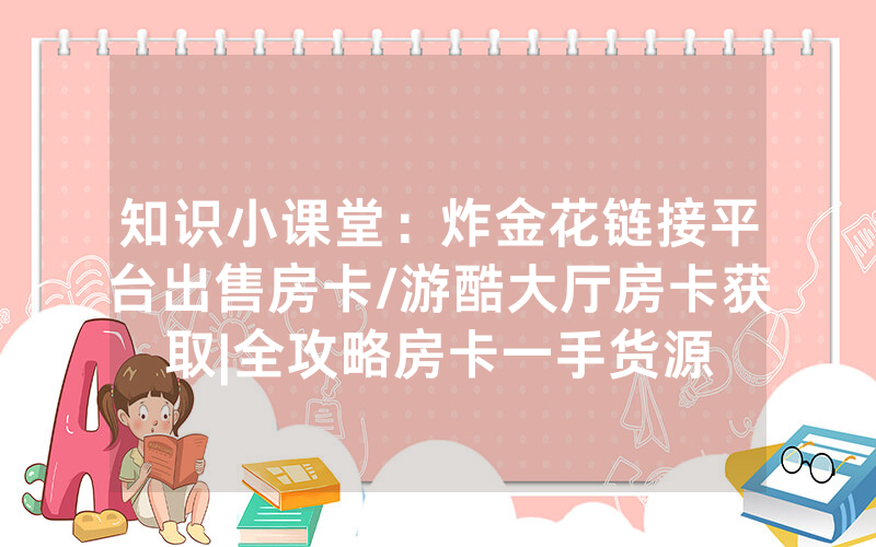 知识小课堂：炸金花链接平台出售房卡/游酷大厅房卡获取|全攻略房卡一手货源