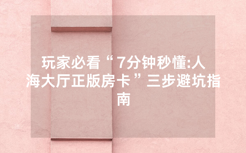 玩家必看“7分钟秒懂:人海大厅正版房卡”三步避坑指南
