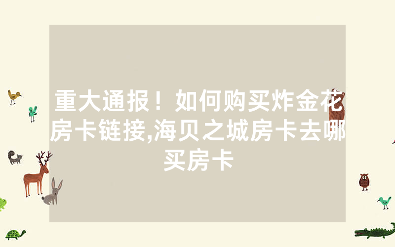 重大通报！如何购买炸金花房卡链接,海贝之城房卡去哪买房卡