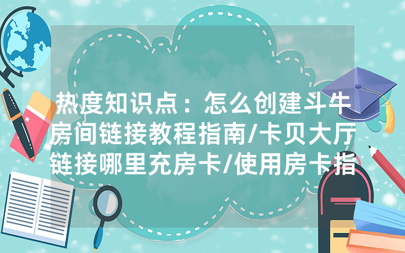 热度知识点：怎么创建斗牛房间链接教程指南/卡贝大厅链接哪里充房卡/使用房卡指南大全