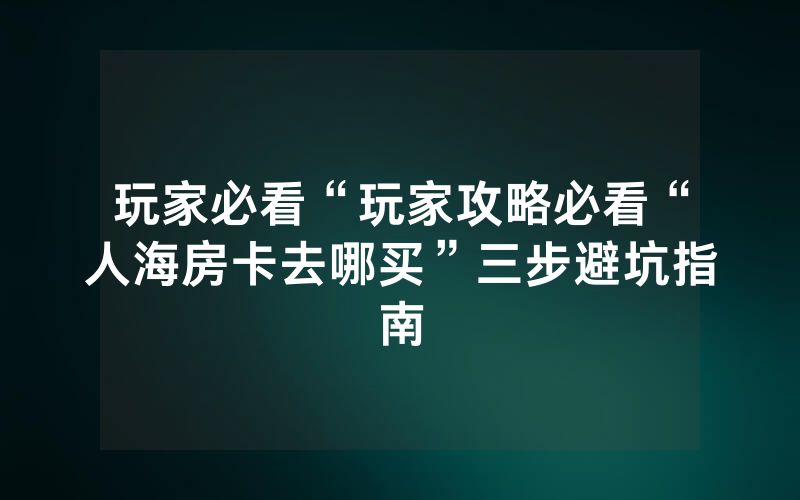 玩家必看“玩家攻略必看“人海房卡去哪买”三步避坑指南