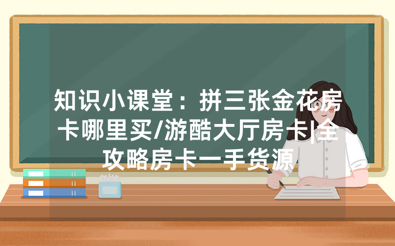 知识小课堂：拼三张金花房卡哪里买/游酷大厅房卡|全攻略房卡一手货源