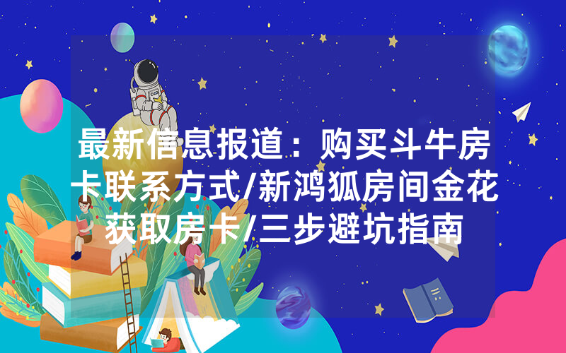 最新信息报道：购买斗牛房卡联系方式/新鸿狐房间金花获取房卡/三步避坑指南