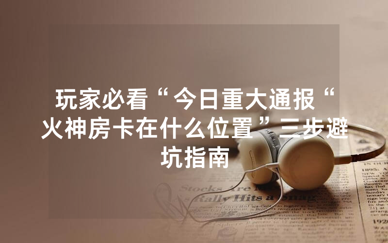 玩家必看“今日重大通报“火神房卡在什么位置”三步避坑指南