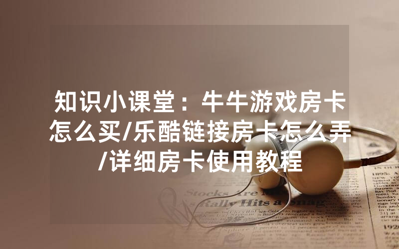 知识小课堂：牛牛游戏房卡怎么买/乐酷链接房卡怎么弄/详细房卡使用教程