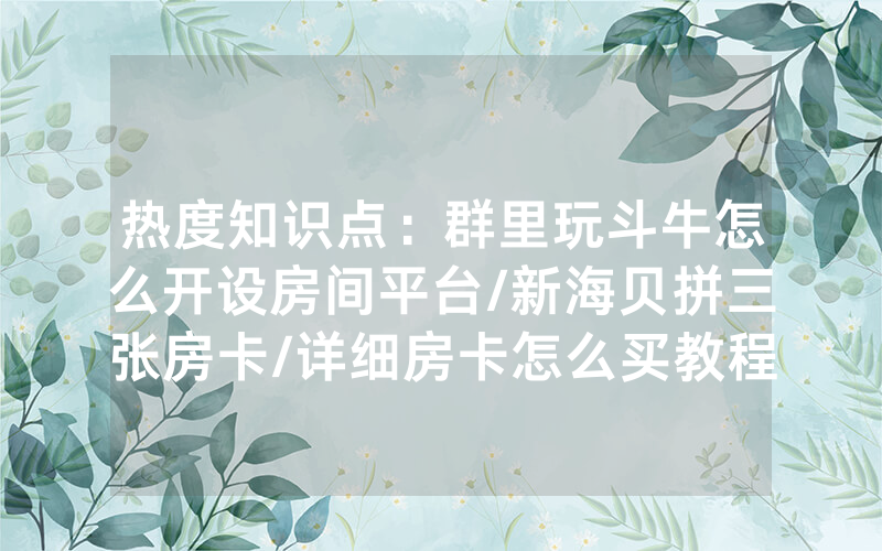 热度知识点：群里玩斗牛怎么开设房间平台/新海贝拼三张房卡/详细房卡怎么买教程