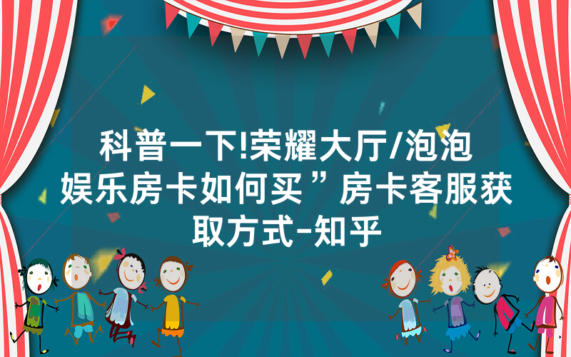 科普一下!荣耀大厅/泡泡娱乐房卡如何买”房卡客服获取方式-知乎