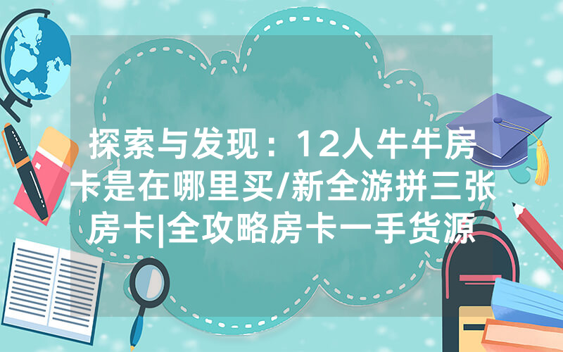 探索与发现：12人牛牛房卡是在哪里买/新全游拼三张房卡|全攻略房卡一手货源
