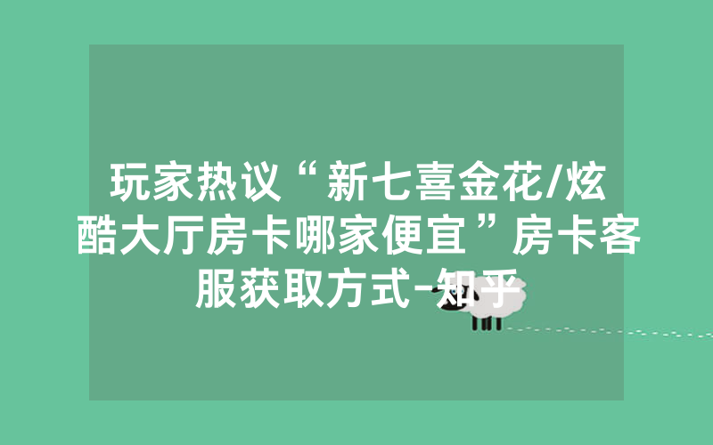 玩家热议“新七喜金花/炫酷大厅房卡哪家便宜”房卡客服获取方式-知乎